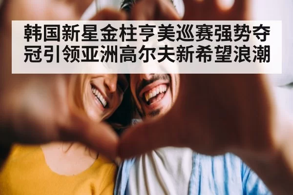 韩国新星金柱亨美巡赛强势夺冠引领亚洲高尔夫新希望浪潮