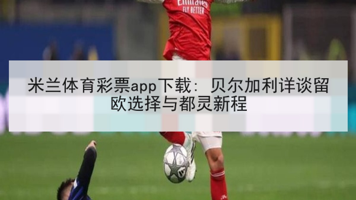 米兰体育彩票app下载: 贝尔加利详谈留欧选择与都灵新程
